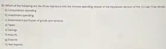 39. Which of the following are the three injections into the income -spending stream in the Keynesian version of the Circular Flow Model.
a) Consumption spending
b) Investment spending
c) Government purchases of goods and services
d) Taxes
e) Savings
f) Imports
g) Exports
h) Net exports