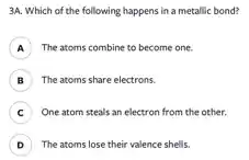 3A. Which of the following happens in a metallic bond?
The atoms combine to become one. A
B The atoms share electrons. B
C ) One atom steals an electron from the other.
D The atoms lose their valence shells. D