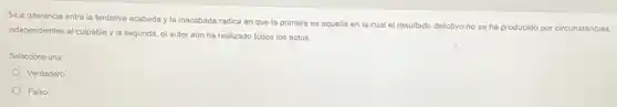 3-La diferencia entre la tentativa acabada y la inacabada radica en que la primera es aquella en la cual el resultado delictivo no se ha producido por circunstancias
independientes al culpable y la segunda, el autor aún ha realizado todos los actos.
Seleccione una:
Verdadero
Falso