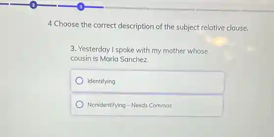 4 Choose the correct description of the subject relative clause.
3. Yesterday I spoke with my mother whose
cousin is Maria Sanchez.
Identifying
Nonidentifying - Needs Commas
