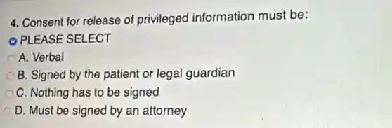 4. Consent for release of privileged information must be:
PLEASE SELECT
A. Verbal
C B. Signed by the patient or legal guardian
C. Nothing has to be signed
D. Must be signed by an attorney