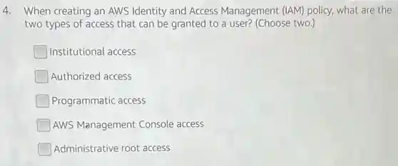 4. When creating an AWS Identity and Access Management (IAM) policy what are the
two types of access that can be granted to a user? (Choose two.)
Institutional access
Authorized access
Programmatic access
AWS Management Console access
Administrative root access