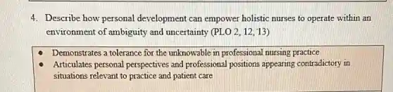 4. Describe how personal development can empower holistic nurses to operate within an
environment of ambiguity and uncertainty (PLO 2,12,13
Demonstrates a tolerance for the unknowable in professional nursing practice
Articulates personal perspectives and professional positions appearing contradictory in
situations relevant to practice and patient care