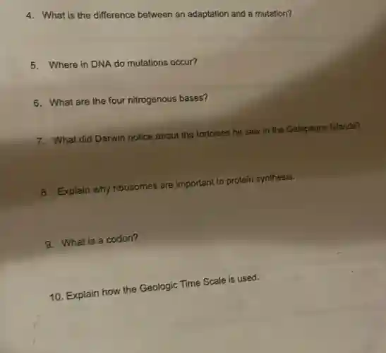 4. What is the difference between an adaptation and a mutation?
5. Where in DNA do mutations occur?
6. What are the four nitrogenous bases?
7. What did Darwin notice about the tortoises he saw in the Galapagos Islands?
8. Explain why ribosomes are important to protein synthesis.
9. What is a codon?
10. Explain how the Geologic Time Scale is used.