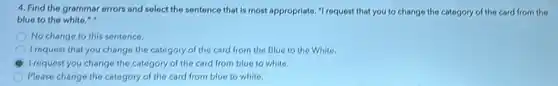 4. Find the grammar errors and solect the sentence that is most appropriate ,"I request that you to change the category of the card from the
blue to the white."
No change to this sentence.
I request that you change the category of the card from the Blue to the White.
I request you change the category of the card from blue to white.
Please change the category of the card from blue to white.
