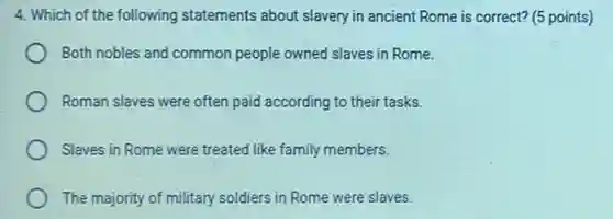 4. Which of the following statements about slavery in ancient Rome is correct? (5 points)
Both nobles and common people owned slaves in Rome.
Roman slaves were often paid according to their tasks.
Slaves in Rome were treated like family members.
The majority of military soldiers in Rome were slaves.
