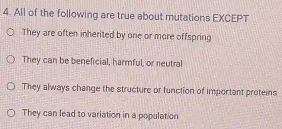 4. All of the following are true about mutations EXCEPT
They are often inherited by one or more offspring
They can be beneficial harmful, or neutral
They always change the structure or function of important proteins
They can lead to variation in a population