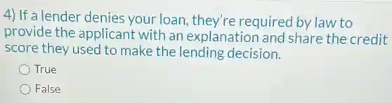 4) If a lender denies your loan they're required by law to
provide the applicant with an explanation and share the credit
score they used to make the lending decision.
True
False