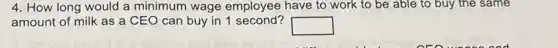 4. How long would a minimum wage employee have to work to be able to buy the same
amount of milk as a CEO can buy in 1 second?
square