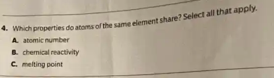 4. Which properties do atoms of the same element share? Select all that apply.
A. atomic number
B. chemical reactivity
C. melting point
