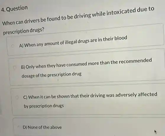 4. Question
When can drivers be found to be driving while intoxicated due to
prescription drugs?
A) When any amount of illegal drugs are in their blood
B) Only when they have consumed more than the recommended
dosage of the prescription drug
C) When it can be shown that their driving was adversely affected
by prescription drugs
D) None of the above
