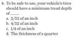 4. To be safe to use, your vehicle's tires
should have a minimum tread depth
of __
a. 2/32 of an inch
b. 4/32 of an inch
c. 1/4 of an inch
d. The thickness of a quarter