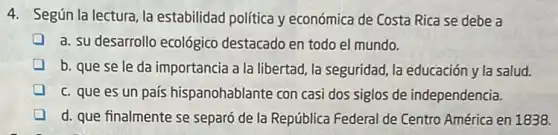 4. Según la lectura la estabilidad política y económica de Costa Rica se debe a
a. su desarrollo ecológico destacado en todo el mundo.
b. que se le da importancia a la libertad la seguridad, la educación y la salud.
c. que es un país hispanohablante con casi dos siglos de independencia.
d. que finalmente se separó de la República Federal de Centro América en 1838.