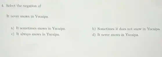 4. Select the negation of
It never snows in Yucaipa.
a) It sometimes snows in Yucaipa.
b) Sometimes it does not snow in Yucaipa.
c) It always snows in Yucaipa.
d) It never snows in Yucaipa.