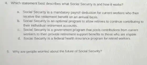 4. Which statement best describes what Social Security is and how it works?
a. Social Security is a mandatory payroll deduction for current workers who then
receive the retirement benefit on an annual basis.
b. Social Security is an optional program to allow retirees to continue contributing to
their individual retirement accounts.
c. Social Security is a government program that pools contributions from current
workers to then provide retirement support benefits to those who are eligible.
d. Social Security is a federal health insurance program for retired workers.
5. Why are people worried about the future of Social Security?