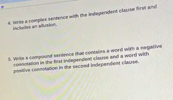 4. Write a complex sentence with the independent clause first and
includes an allusion.
5. Write a compound sentence that contains a word with a negative
connotation in the first independent clause and a word with
positive connotation in the second independent clause.