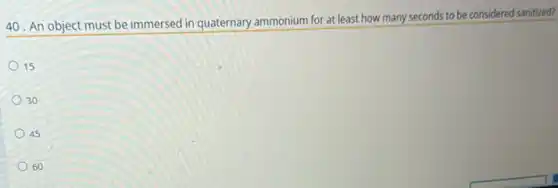 40. An object must be immersed in quaternary ammonium for at least how many seconds to be considered sanitized?
15
30
45
60