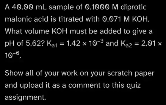 A 40.00 mL sample of 0 .1000 M diprotic
malonic acid is , titrated with @.071 M KOH.
What volume KOH must be added to give a
pH of 5.62? K_(a1)=1.42times 10^-3 and K_(a2)=2.01times
10^-6
Show all of your work on your scratch paper
and upload it as a comment to this quiz
assignment.