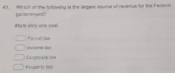 41. Which of the following is the largest source of revenue for the Federal
government?
Mark only one oval.
Payroll tax
Income tax
Corporate tax
Property tax