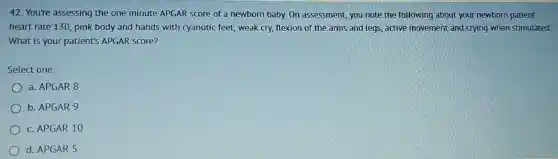 42. You're assessing the one minute APGAR score of a newborn baby. On assessment, you note the following about your newborn patient:
heart rate 130, pink body and hands with cyanotic feet, weak cry, flexion of the arms and legs, active movement and crying when stimulated
What is your patient's APGAR score?
Select one:
a. APGAR 8
b. APGAR 9
c. APGAR 10
d. APGAR 5