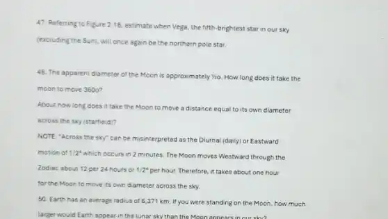 47. Referring to Figure 2.18, estimate when Vega the fifth-brightest star in our sky
(excluding the Sun), will once again be the northern pole star.
48. The apparent diameter of the Moon is approximately 1/20 How long does it take the
moon to move 3600?
About how long does it take the Moon to move a distance equal to its own diameter
across the sky (starfield)?
50. Earth has an average radius of 6,371 km. If you were standing on the Moon how much
larger would Earth appear in the lunar sky than the Moon appears in our shy?