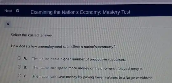 4
Select the correct answer.
How does a low unemployment rate affect a nation's economy?
A. The nation has a higher number of productive resources.
B. The nation can spend more money on help for unemployed people.
C. The nation can save money by paying lower salaries to a large workforce.