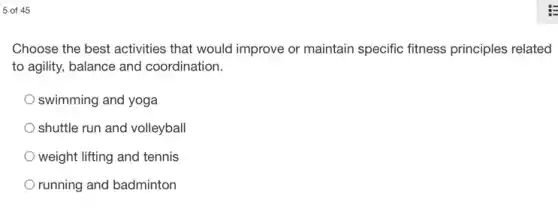5 of 45
Choose the best activities that would improve or maintain specific fitness principles related
to agility, balance and coordination.
swimming and yoga
shuttle run and volleyball
weight lifting and tennis
running and badminton