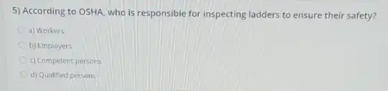 5) According to OSHA who is responsible for inspecting ladders to ensure their safety?
a) Workers
b) Employers
c) Competent persons
d) Qualified persons