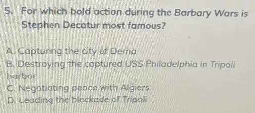 5. For which bold action during the Barbary Wars is
Stephen Decatur most famous?
A. Capturing the city of Derno
B. Destroying the captured USS Philadelphia in Tripoli
harbor
C. Negotiating peace with Algiers
D. Leading the blockade of Tripoli