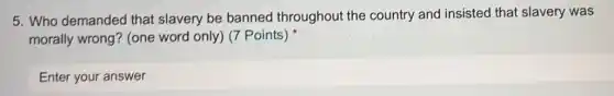5. Who demanded that slavery be banned throughou the country and insisted that slavery was
morally wrong? (one word only) (7 Points)
Enter your answer