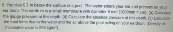 5. You dive 5 .7 m below the surface of a pool.The water enters your ear and presses on your
ear drum. The eardrum is a small membrane with diameter 8 mm (1000mm=1m) (a) Calculate
the gauge pressure at this depth. (b) Calculate the absolute pressure at this depth. (c) Calculate
the total force due to the water and the air above the pool acting on your eardrum. (Density of
chlorinated water is 992kg/m^3)