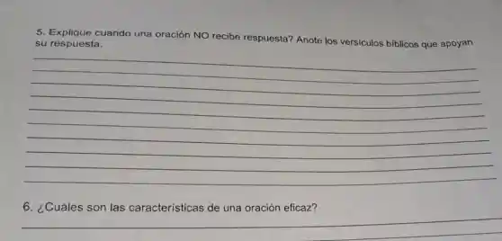 5. Explique cuando una oración NO recibe respuesta?Anote los versiculos biblicos que apoyan
su respuesta.
__
6. ¿Cuáles son las características de una oración eficaz?
__