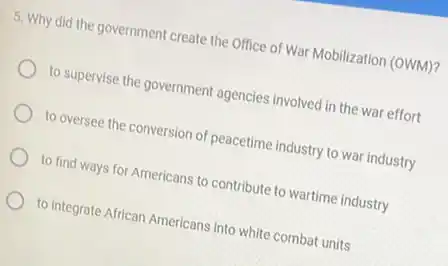 5. Why did the government create the Office of War Mobilization (OWM)?
to supervise the government agencies involved in the war effort
to oversee the conversion of peacetime industry to war industry
to find ways for Americans to contribute to wartime industry
to integrate African Americans into white combat units