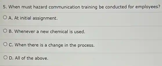 5. When must hazard communication training be conducted for employees?
A. At initial assignment.
B. Whenever a new chemical is used.
OC. When there is a change in the process.
D. All of the above.