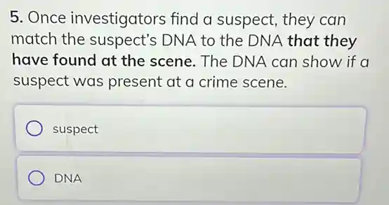 5. Once investigators find a suspect, they can
match the suspect's DNA to the DNA that they
have found at the scene. The DNA can show if a
suspect was present at a crime scene.
suspect
DNA