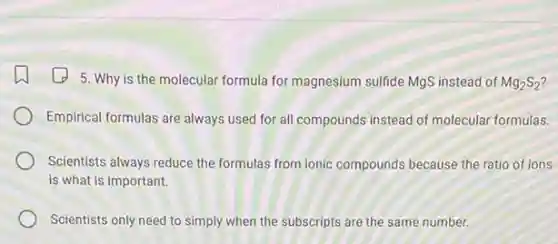 5. Why is the molecular formula for magnesium sulfide MgS instead of Mg_(2)S_(2)
Empirical formulas are always used for all compounds instead of molecular formulas.
Scientists always reduce the formulas from ionic compounds because the ratio of ions
is what is important.
Scientists only need to simply when the subscripts are the same number.
