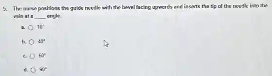 5. The nurse positions the guide needle with the bevel facing upwards and inserts the tip of the needle into the
vein at a __ angle.
a. 10^circ
b. 40^circ
c. 60^circ
d. 90^circ