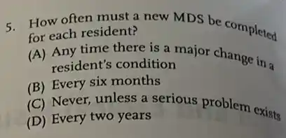 5 How often must a new MDS be completed
for each resident?
(A) Any time there is a major change in a
resident's condition
(B) Every six months
(C) Never, unless a serious problem exists
(D) Every two years