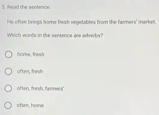5. Read the sentence.
He often brings home fresh vegetables from the farmers' market.
Which words in the sentence are adverbs?
home, fresh
often, fresh
often, fresh, farmers'
often, home