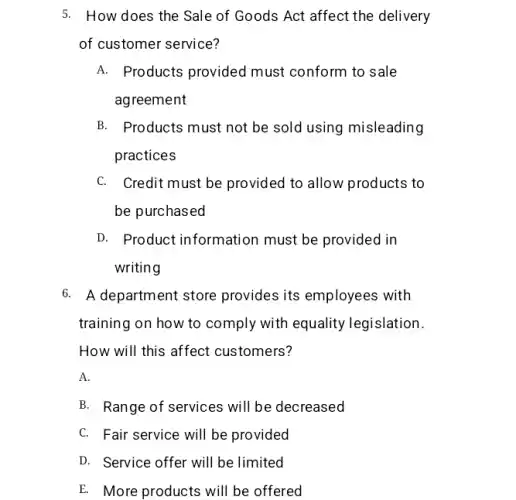 5. How does the Sale of Goods Act affect the delivery
of customer service?
A. Products provided must conform to sale
agreement
B. Products must not be sold using misleading
practices
C. Credit must be provided to allow products to
be purchased
D. Product information must be provided in
writing
6. A department store provides its employees with
training on how to comply with equality legislation.
How will this affect customers?
A.
B. Range of services will be decreased
C. Fair service will be provided
D. Service offer will be limited
E. More products will be offered