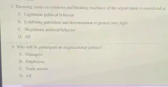 5. Throwing stones to windows and breaking machines of the organization is considered as
A. Legitimate political behavior
B. Exhibiting patriotism and determination to protect ones right
C. Illegitimate political behavior
D. All
6. Who will be participant on organizational politics?
A. Managers
B. Employees
C. Trade unions
D. All