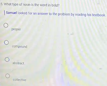 5. What type of noun is the word in bold?
Samuel looked for an answer to the problem by reading his textbook.
proper
compound
abstract
collective