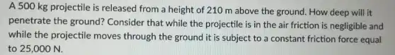 A 500 kg projectile is released from a height of 210 m above the ground How deep will it
penetrate the ground? Consider that while the projectile is in the air friction is negligible and
while the projectile moves through the ground it is subject to a constant friction force equal
to 25,000 N.