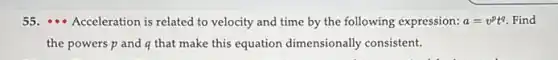 55. ... Acceleration is related to velocity and time by the following expression: a=v^pt^q Find
the powers p and q that make this equation dimensionally consistent.