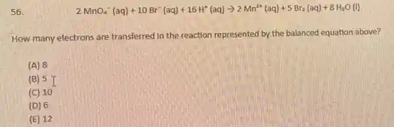 56.
2MnO_(4)^-(aq)+10Br^-(aq)+16H^+(aq)arrow 2Mn^2+(aq)+5Br_(2)(aq)+8H_(2)O(l)
How many electrons are transferred in the reaction represented by the balanced equation above?
(A) 8
(B) 5 I
(C) 10
(D) 6
(E) 12