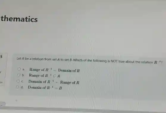 5
thematics
Let R be a relation from set A to set B. Which of the following is NOT true about the relation
R^-1
a Range ofR^-1=Domain ofR
b. RangeofR^-1subseteq A
C. Domain ofR^-1=Range ofR
d. Domain ofR^-1=B