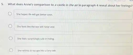 5.
What does Anne's comparison to a castle in the air in paragraph 4 reveal about her feelings?
She hopes life will get better soon.
She feels like the war will never end.
She feels surprisingly safe in hiding.
She wishes to escape into a fairy tale.