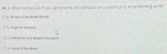 #6. 6. What must you do if you cannot verify zero pressure on a system prior to performing work?
a. Fill out a Line Break Permit
b. Hope for the best
c. Follow the Line Breach Procedure
d. None of the above