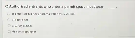 6) Authorized entrants who enter a permit space must wear __
a) a chest or full body harness with a retrieval line
b) a hard hat
c) safety glasses
d) a drum grappler