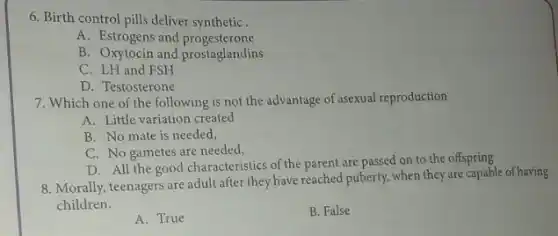 6. Birth control pills deliver synthetic .
A. Estrogens and progesterone
B. Oxytocin and prostaglandins
C. LH and FSH
D. Testosterone
7. Which one of the following is not the advantage of asexual reproduction
A. Little variation created
B. No mate is needed,
C. No gametes are needed,
D. All the good characteristics of the parent are passed on to the offspring
8. Morally, teenagers are adult after they have reached puberty, when they are capable of having
children.
A. True
B. False